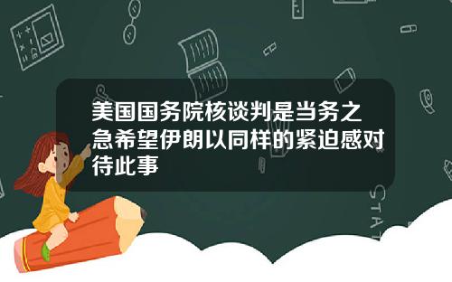 美国国务院核谈判是当务之急希望伊朗以同样的紧迫感对待此事