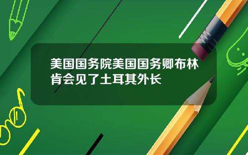 美国国务院美国国务卿布林肯会见了土耳其外长