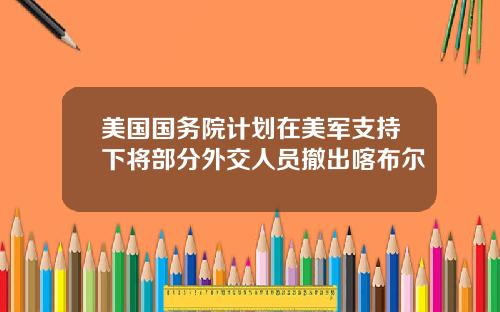 美国国务院计划在美军支持下将部分外交人员撤出喀布尔