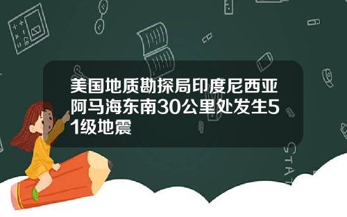 美国地质勘探局印度尼西亚阿马海东南30公里处发生51级地震