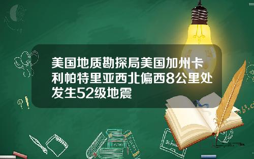 美国地质勘探局美国加州卡利帕特里亚西北偏西8公里处发生52级地震