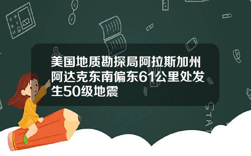 美国地质勘探局阿拉斯加州阿达克东南偏东61公里处发生50级地震