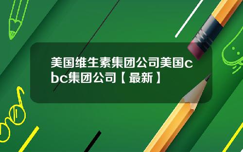 美国维生素集团公司美国cbc集团公司【最新】