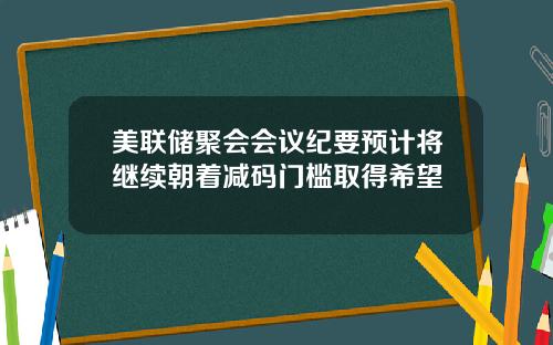 美联储聚会会议纪要预计将继续朝着减码门槛取得希望