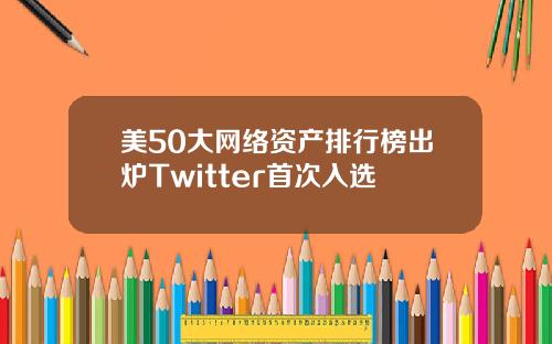 美50大网络资产排行榜出炉Twitter首次入选