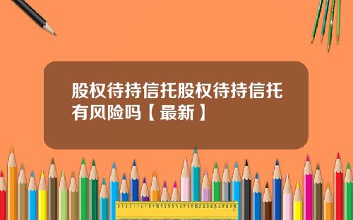 股权待持信托股权待持信托有风险吗【最新】