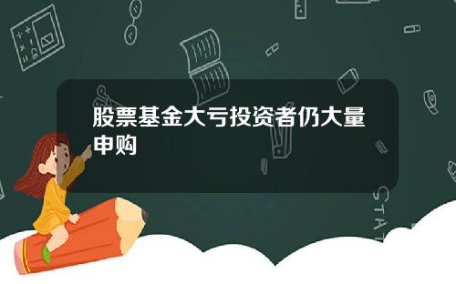 股票基金大亏投资者仍大量申购