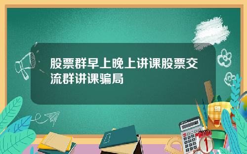 股票群早上晚上讲课股票交流群讲课骗局