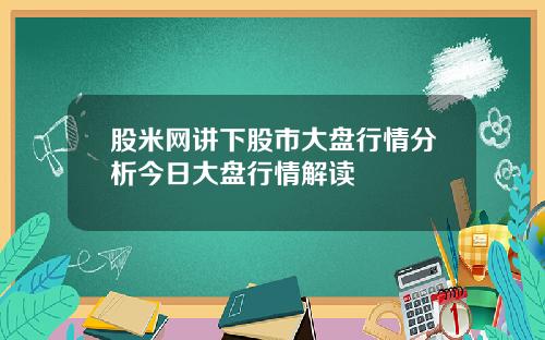 股米网讲下股市大盘行情分析今日大盘行情解读