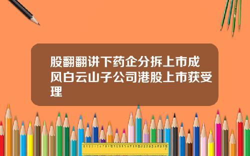 股翻翻讲下药企分拆上市成风白云山子公司港股上市获受理