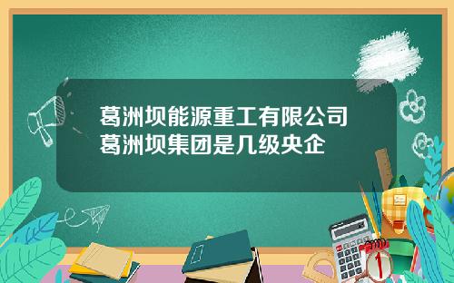 葛洲坝能源重工有限公司 葛洲坝集团是几级央企