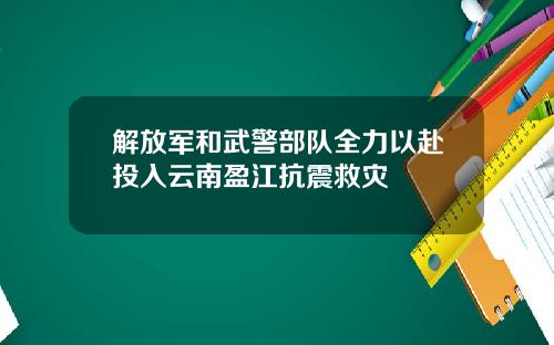 解放军和武警部队全力以赴投入云南盈江抗震救灾