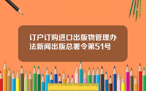 订户订购进口出版物管理办法新闻出版总署令第51号