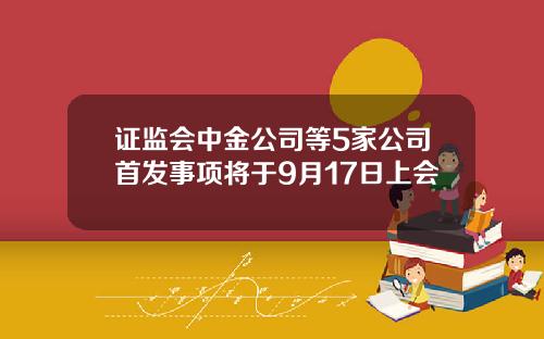 证监会中金公司等5家公司首发事项将于9月17日上会