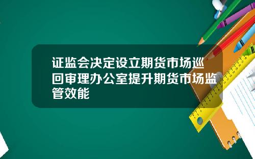 证监会决定设立期货市场巡回审理办公室提升期货市场监管效能