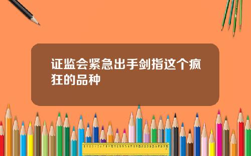 证监会紧急出手剑指这个疯狂的品种