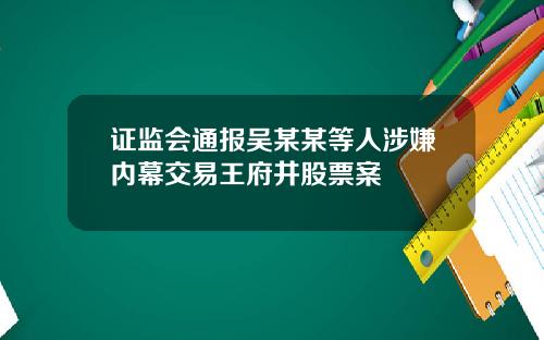 证监会通报吴某某等人涉嫌内幕交易王府井股票案