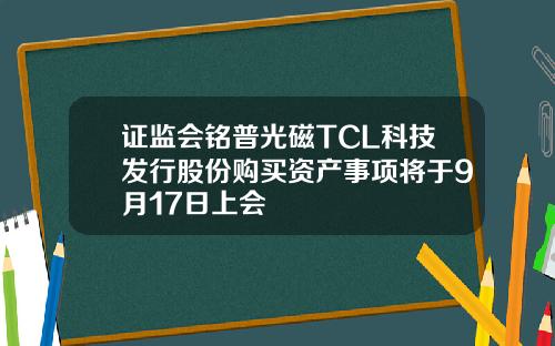 证监会铭普光磁TCL科技发行股份购买资产事项将于9月17日上会