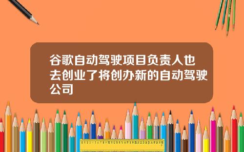 谷歌自动驾驶项目负责人也去创业了将创办新的自动驾驶公司