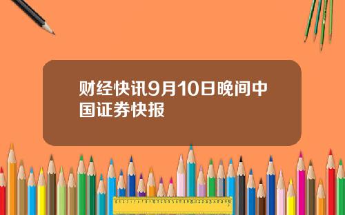 财经快讯9月10日晚间中国证券快报