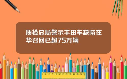 质检总局警示丰田车缺陷在华召回已超75万辆