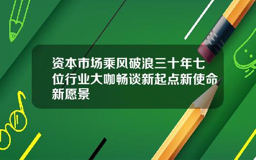 资本市场乘风破浪三十年七位行业大咖畅谈新起点新使命新愿景