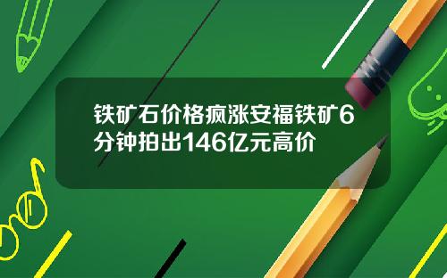 铁矿石价格疯涨安福铁矿6分钟拍出146亿元高价