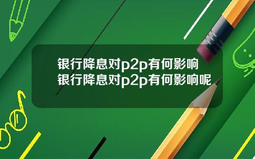 银行降息对p2p有何影响银行降息对p2p有何影响呢