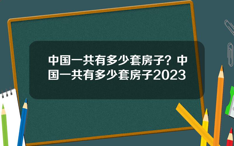 中国一共有多少套房子？中国一共有多少套房子2023