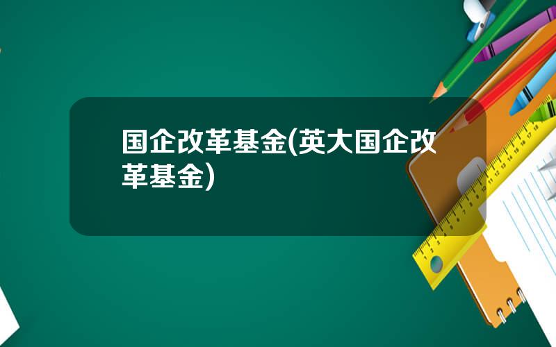 国企改革基金(英大国企改革基金)