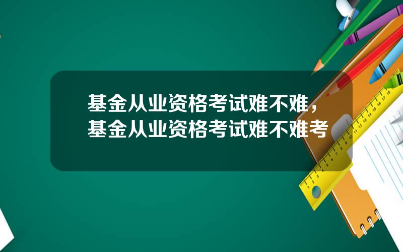 基金从业资格考试难不难，基金从业资格考试难不难考