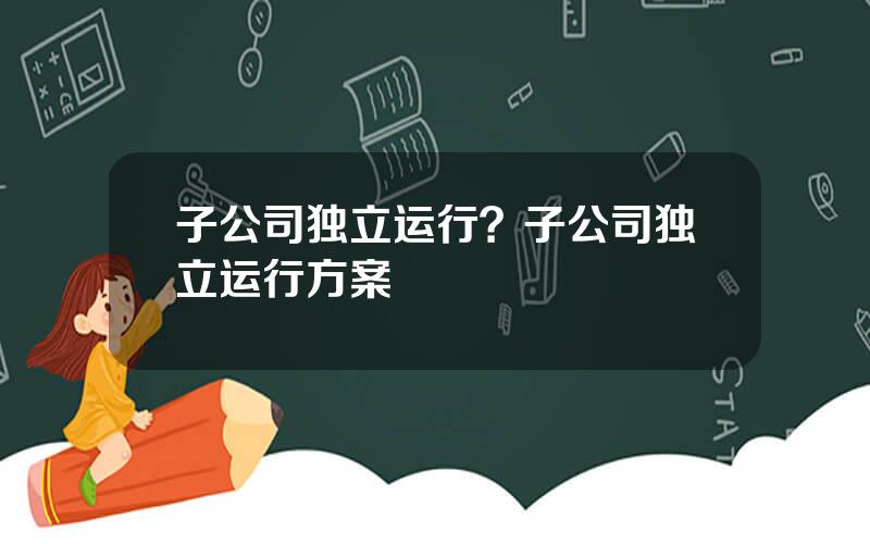 子公司独立运行？子公司独立运行方案