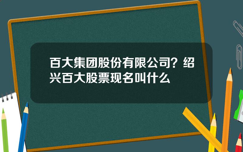 百大集团股份有限公司？绍兴百大股票现名叫什么