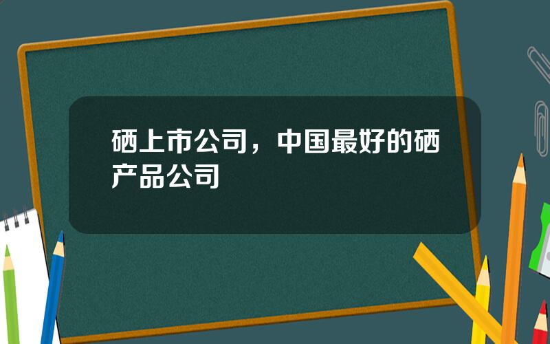 硒上市公司，中国最好的硒产品公司