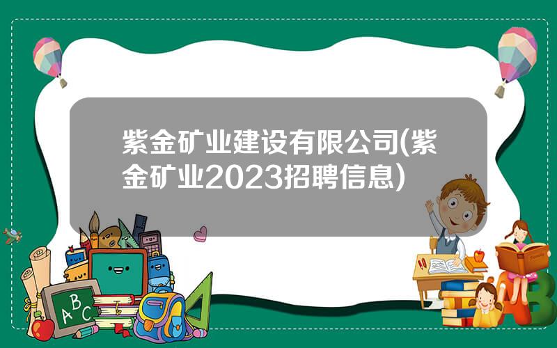 紫金矿业建设有限公司(紫金矿业2023招聘信息)