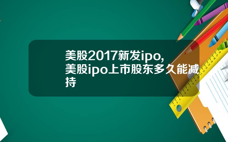 美股2017新发ipo,美股ipo上市股东多久能减持