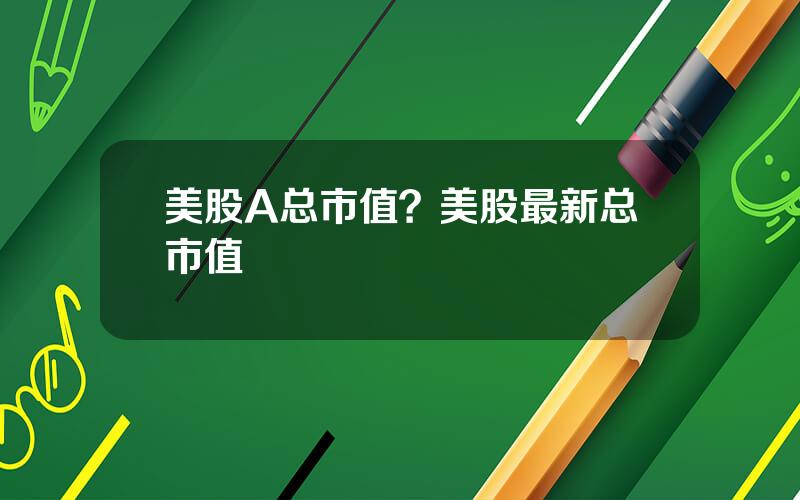 美股A总市值？美股最新总市值