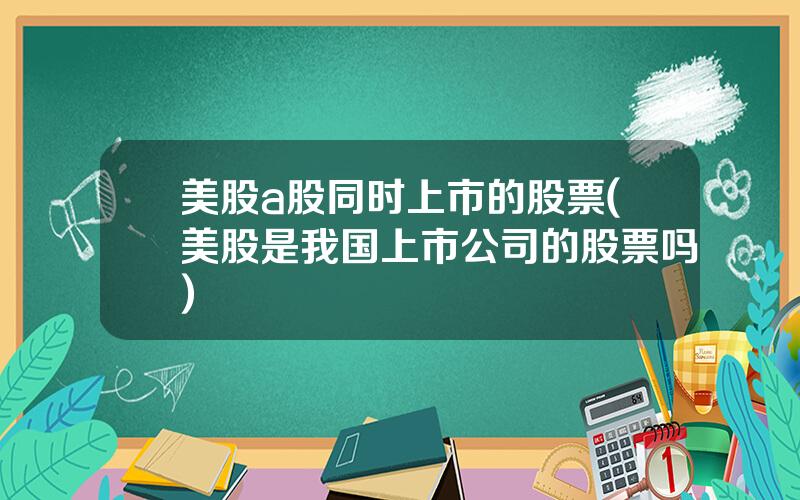 美股a股同时上市的股票(美股是我国上市公司的股票吗)