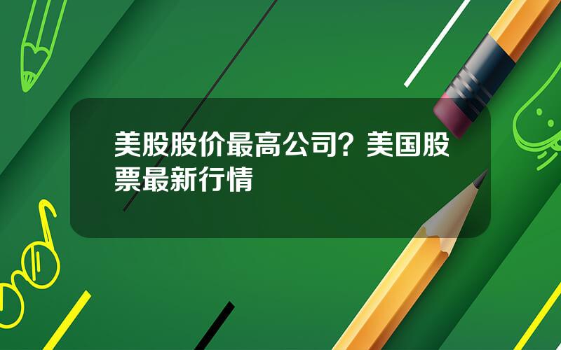 美股股价最高公司？美国股票最新行情