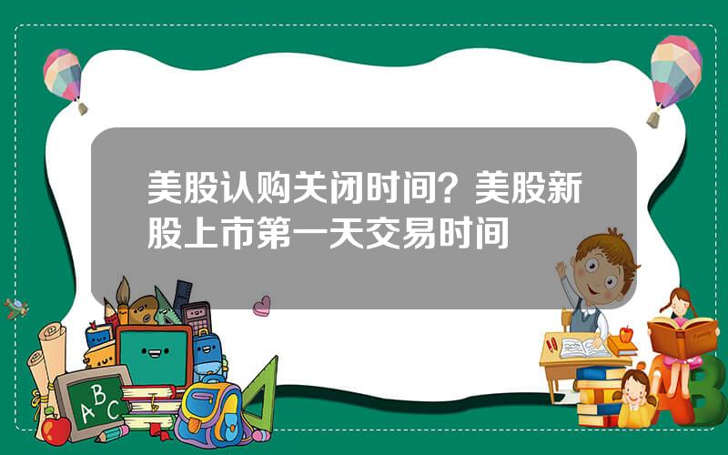 美股认购关闭时间？美股新股上市第一天交易时间