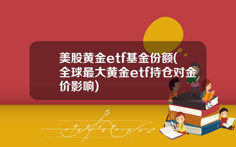 美股黄金etf基金份额(全球最大黄金etf持仓对金价影响)