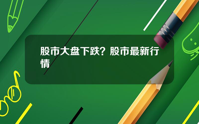 股市大盘下跌？股市最新行情