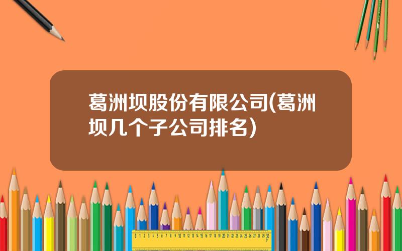 葛洲坝股份有限公司(葛洲坝几个子公司排名)