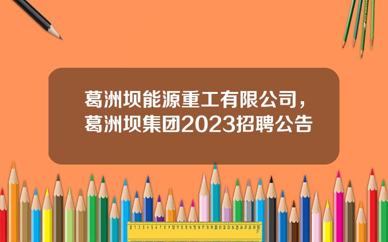 葛洲坝能源重工有限公司，葛洲坝集团2023招聘公告