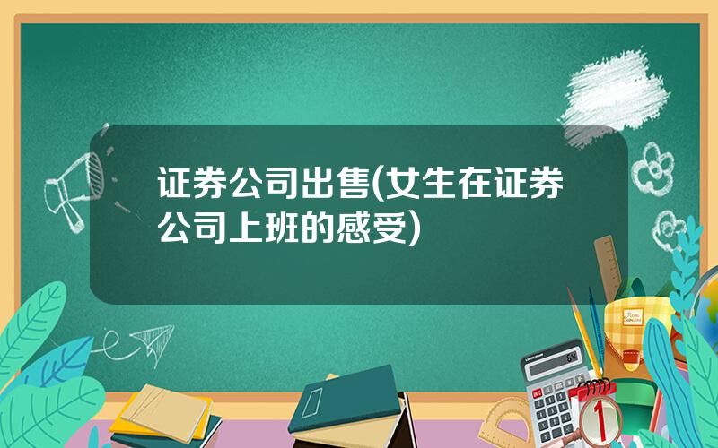 证券公司出售(女生在证券公司上班的感受)