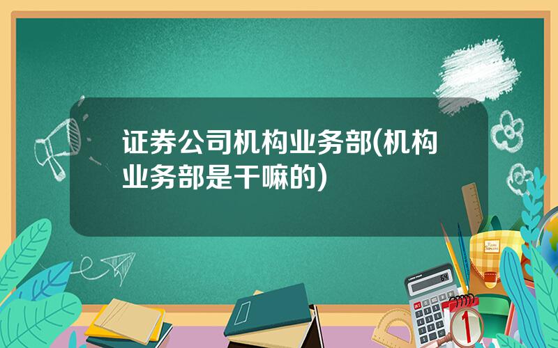 证券公司机构业务部(机构业务部是干嘛的)