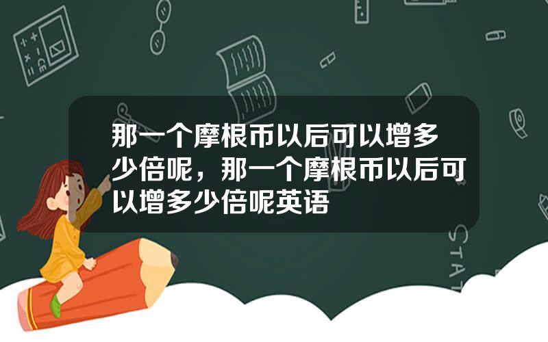 那一个摩根币以后可以增多少倍呢，那一个摩根币以后可以增多少倍呢英语