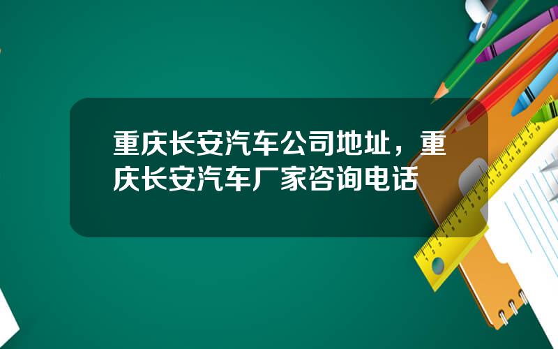 重庆长安汽车公司地址，重庆长安汽车厂家咨询电话