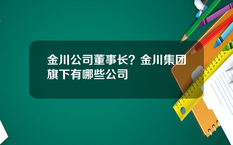 金川公司董事长？金川集团旗下有哪些公司