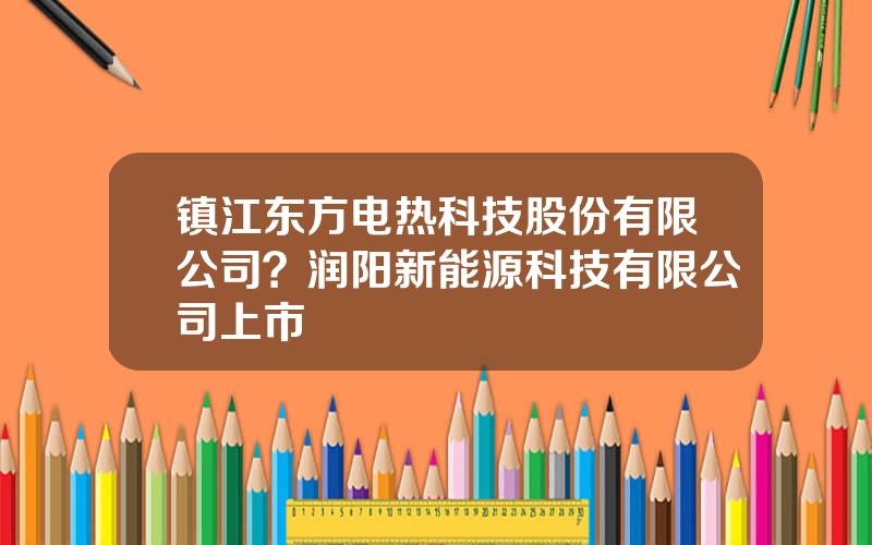 镇江东方电热科技股份有限公司？润阳新能源科技有限公司上市